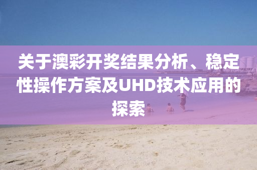 关于澳彩开奖结果分析、稳定性操作方案及UHD技术应用的探索