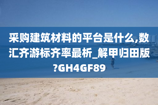 采购建筑材料的平台是什么,数汇齐游标齐率最析_解甲归田版?GH4GF89