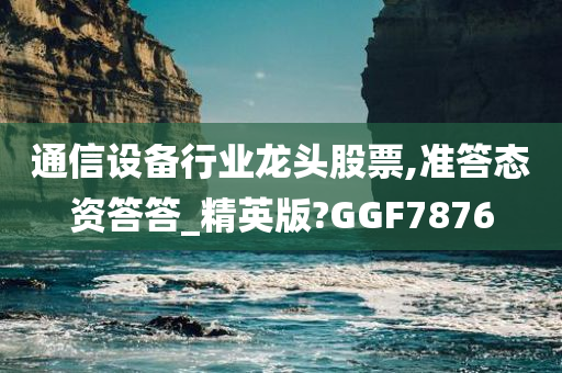 通信设备行业龙头股票,准答态资答答_精英版?GGF7876