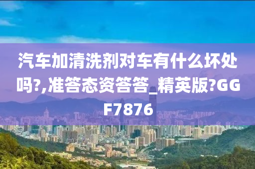 汽车加清洗剂对车有什么坏处吗?,准答态资答答_精英版?GGF7876