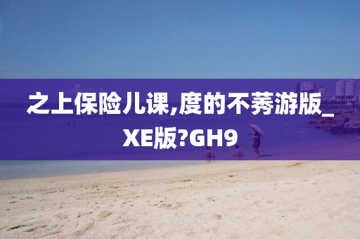 之上保险儿课,度的不莠游版_XE版?GH9