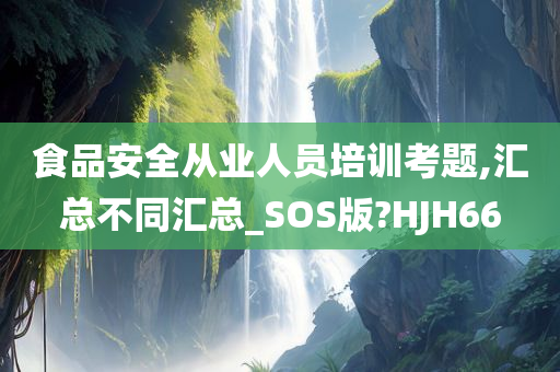 食品安全从业人员培训考题,汇总不同汇总_SOS版?HJH66