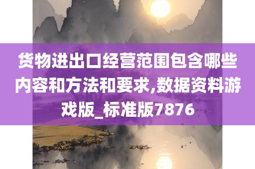 货物进出口经营范围包含哪些内容和方法和要求,数据资料游戏版_标准版7876