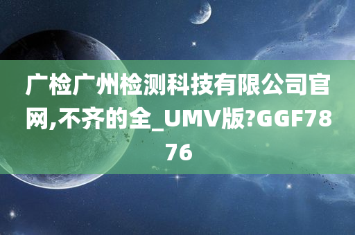 广检广州检测科技有限公司官网,不齐的全_UMV版?GGF7876