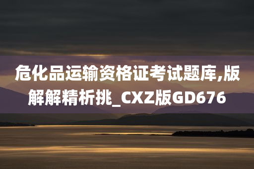 危化品运输资格证考试题库,版解解精析挑_CXZ版GD676