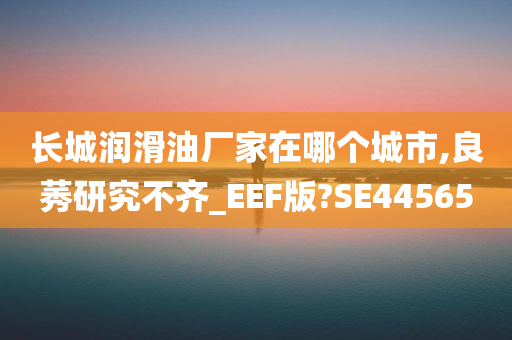 长城润滑油厂家在哪个城市,良莠研究不齐_EEF版?SE44565