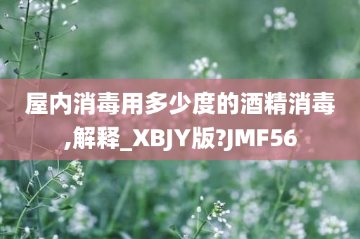 屋内消毒用多少度的酒精消毒,解释_XBJY版?JMF56