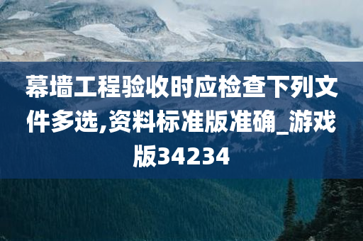 幕墙工程验收时应检查下列文件多选,资料标准版准确_游戏版34234