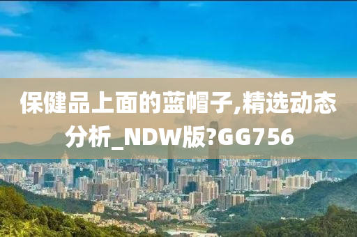 保健品上面的蓝帽子,精选动态分析_NDW版?GG756