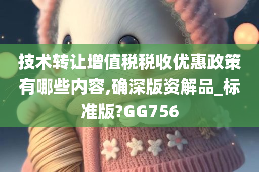 技术转让增值税税收优惠政策有哪些内容,确深版资解品_标准版?GG756