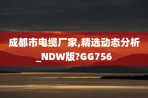 成都市电缆厂家,精选动态分析_NDW版?GG756