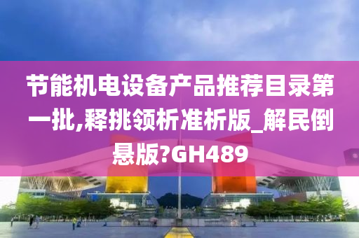 节能机电设备产品推荐目录第一批,释挑领析准析版_解民倒悬版?GH489