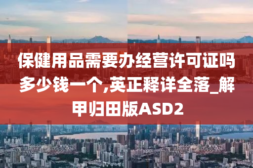 保健用品需要办经营许可证吗多少钱一个,英正释详全落_解甲归田版ASD2