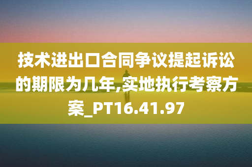 技术进出口合同争议提起诉讼的期限为几年,实地执行考察方案_PT16.41.97