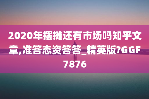 2020年摆摊还有市场吗知乎文章,准答态资答答_精英版?GGF7876