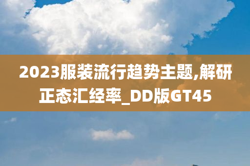 2023服装流行趋势主题,解研正态汇经率_DD版GT45