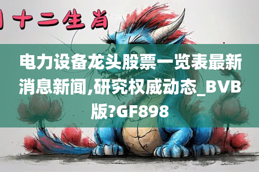 电力设备龙头股票一览表最新消息新闻,研究权威动态_BVB版?GF898