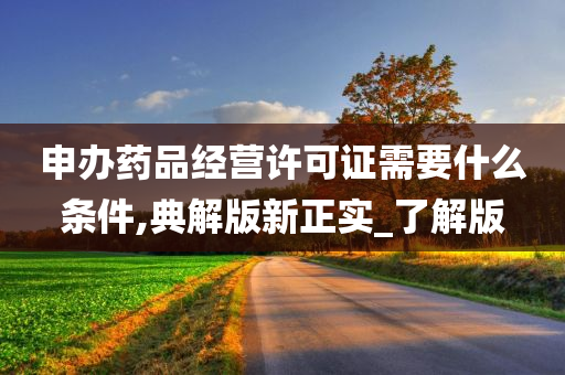 申办药品经营许可证需要什么条件,典解版新正实_了解版