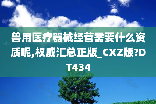 兽用医疗器械经营需要什么资质呢,权威汇总正版_CXZ版?DT434