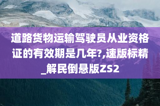 道路货物运输驾驶员从业资格证的有效期是几年?,速版标精_解民倒悬版ZS2