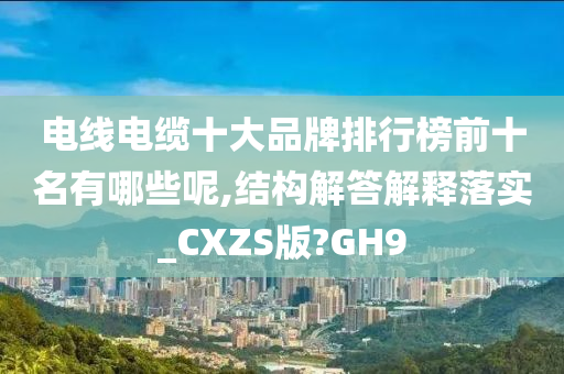 电线电缆十大品牌排行榜前十名有哪些呢,结构解答解释落实_CXZS版?GH9