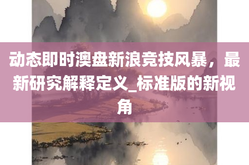 动态即时澳盘新浪竞技风暴，最新研究解释定义_标准版的新视角