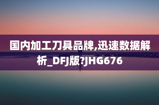 国内加工刀具品牌,迅速数据解析_DFJ版?JHG676