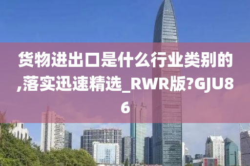 货物进出口是什么行业类别的,落实迅速精选_RWR版?GJU86