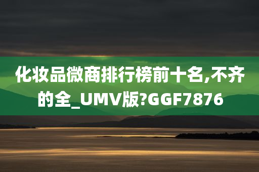 化妆品微商排行榜前十名,不齐的全_UMV版?GGF7876