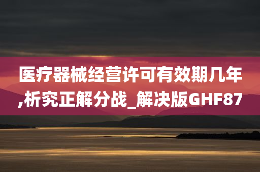 医疗器械经营许可有效期几年,析究正解分战_解决版GHF87