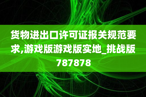 货物进出口许可证报关规范要求,游戏版游戏版实地_挑战版787878