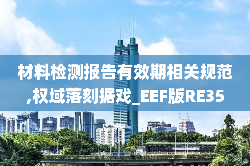 材料检测报告有效期相关规范,权域落刻据戏_EEF版RE35