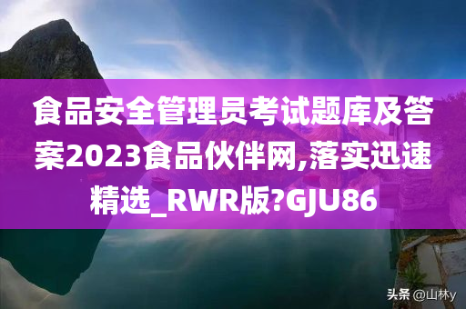 食品安全管理员考试题库及答案2023食品伙伴网,落实迅速精选_RWR版?GJU86