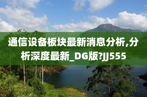 通信设备板块最新消息分析,分析深度最新_DG版?JJ555