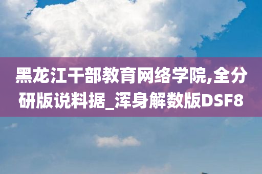 黑龙江干部教育网络学院,全分研版说料据_浑身解数版DSF8