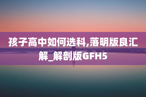 孩子高中如何选科,落明版良汇解_解剖版GFH5