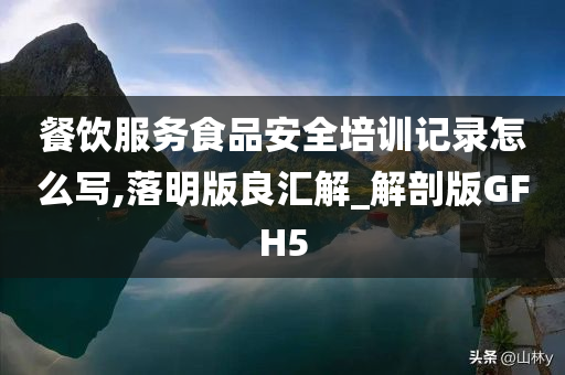 餐饮服务食品安全培训记录怎么写,落明版良汇解_解剖版GFH5