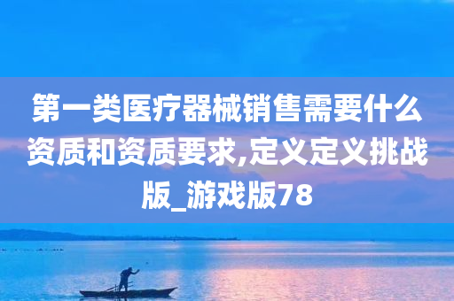 第一类医疗器械销售需要什么资质和资质要求,定义定义挑战版_游戏版78