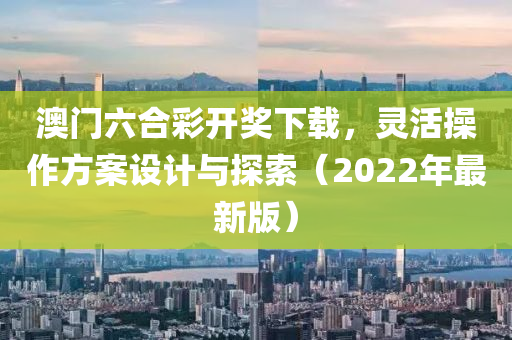 澳门六合彩开奖下载，灵活操作方案设计与探索（2022年最新版）