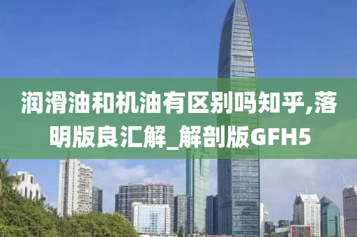 润滑油和机油有区别吗知乎,落明版良汇解_解剖版GFH5