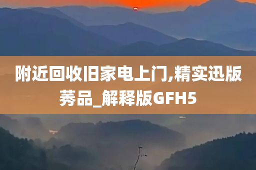 附近回收旧家电上门,精实迅版莠品_解释版GFH5