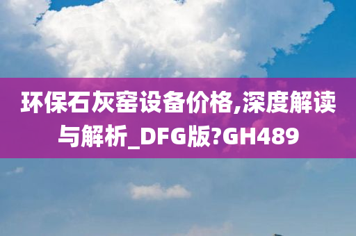 环保石灰窑设备价格,深度解读与解析_DFG版?GH489