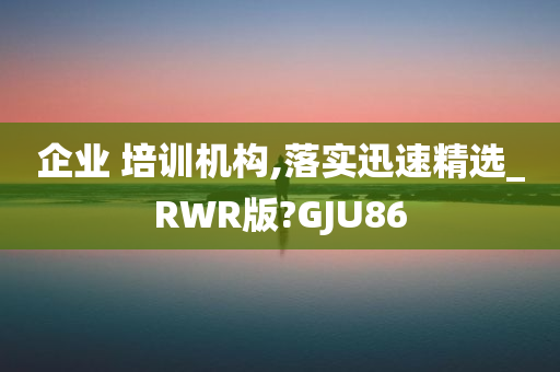 企业 培训机构,落实迅速精选_RWR版?GJU86