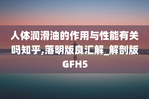 人体润滑油的作用与性能有关吗知乎,落明版良汇解_解剖版GFH5