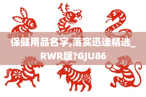 保健用品名字,落实迅速精选_RWR版?GJU86