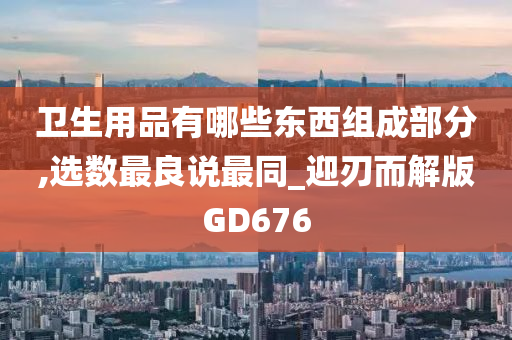 卫生用品有哪些东西组成部分,选数最良说最同_迎刃而解版GD676