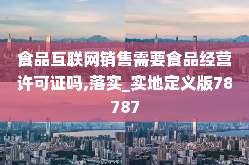 食品互联网销售需要食品经营许可证吗,落实_实地定义版78787