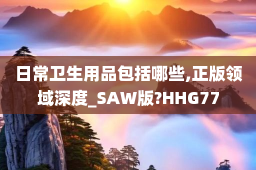 日常卫生用品包括哪些,正版领域深度_SAW版?HHG77