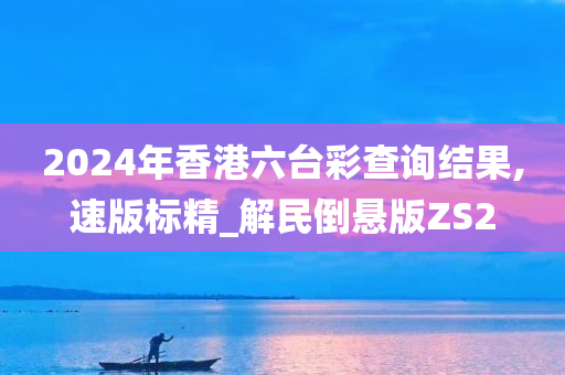 2024年香港六台彩查询结果,速版标精_解民倒悬版ZS2