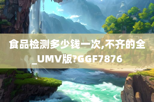 食品检测多少钱一次,不齐的全_UMV版?GGF7876